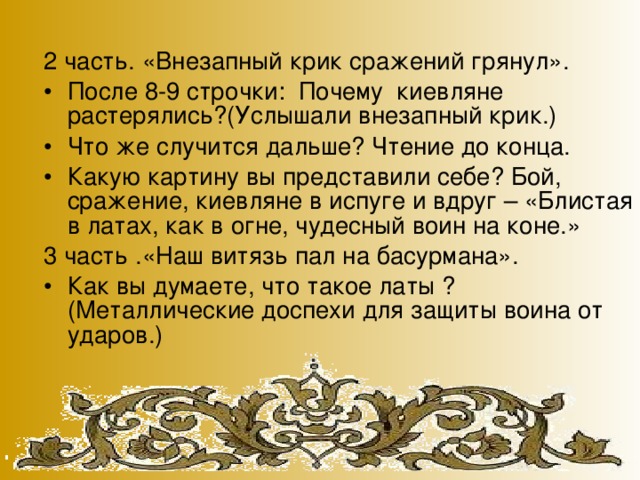 2 часть. «Внезапный крик сражений грянул». После 8-9 строчки: Почему киевляне растерялись?(Услышали внезапный крик.) Что же случится дальше? Чтение до конца. Какую картину вы представили себе? Бой, сражение, киевляне в испуге и вдруг – «Блистая в латах, как в огне, чудесный воин на коне.» 3 часть .«Наш витязь пал на басурмана».