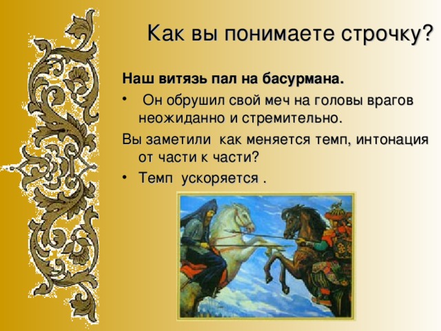 Как вы понимаете строчку? Наш витязь пал на басурмана.  Он обрушил свой меч на головы врагов неожиданно и стремительно. Вы заметили как меняется темп, интонация от части к части?