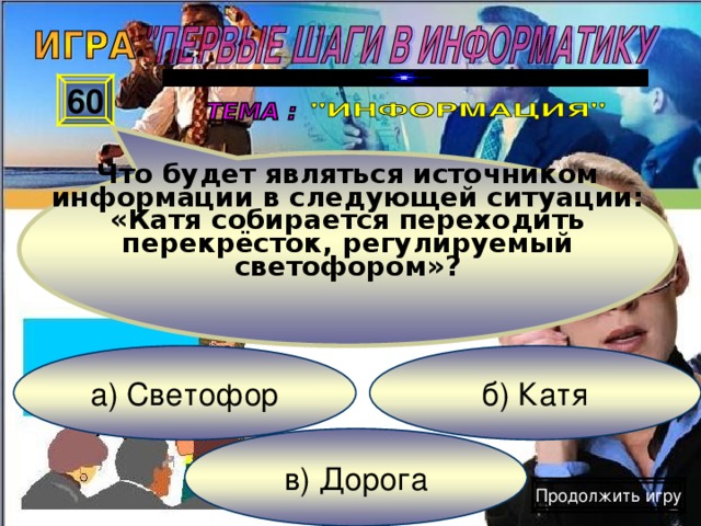 Что будет являться источником информации в следующей ситуации: «Катя собирается переходить перекрёсток, регулируемый светофором» ? 60 б) Катя а) Светофор в) Дорога Продолжить игру