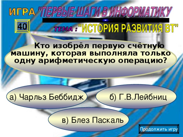 Кто изобрёл первую счётную машину, которая выполняла только одну арифметическую операцию? 40 б) Г.В.Лейбниц а) Чарльз Беббидж в) Блез Паскаль Продолжить игру