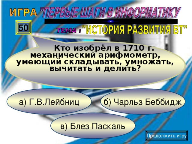 Кто изобрёл в 1710 г. механический арифмометр, умеющий складывать, умножать, вычитать и делить? 50 б) Чарльз Беббидж а) Г.В.Лейбниц в) Блез Паскаль Продолжить игру