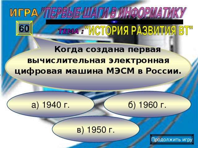 Когда создана первая вычислительная электронная цифровая машина МЭСМ в России. 60 б) 1960 г. а) 1940 г. в) 1950 г. Продолжить игру