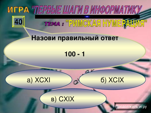 Назови правильный ответ  100 - 1 40 б) XCIX а) XCXI в) CXIX Продолжить игру