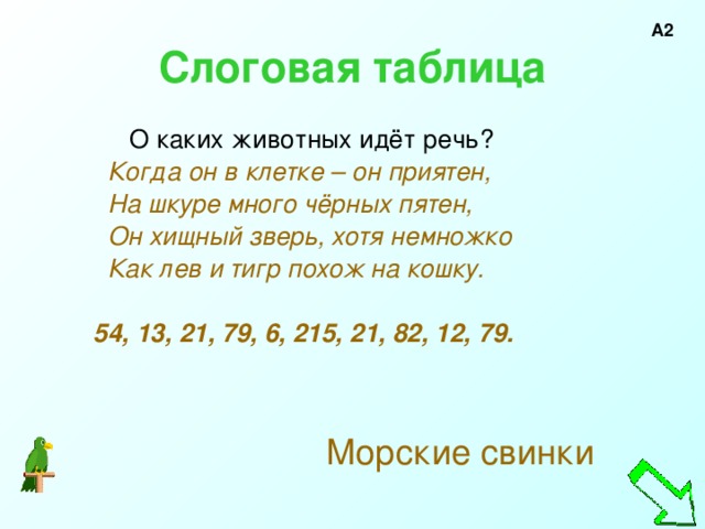 А2 Слоговая таблица  О каких животных идёт речь?  Когда он в клетке – он приятен,  На шкуре много чёрных пятен,  Он хищный зверь, хотя немножко  Как лев и тигр похож на кошку.   54, 13, 21, 79, 6, 215, 21, 82, 12, 79.     Морские свинки