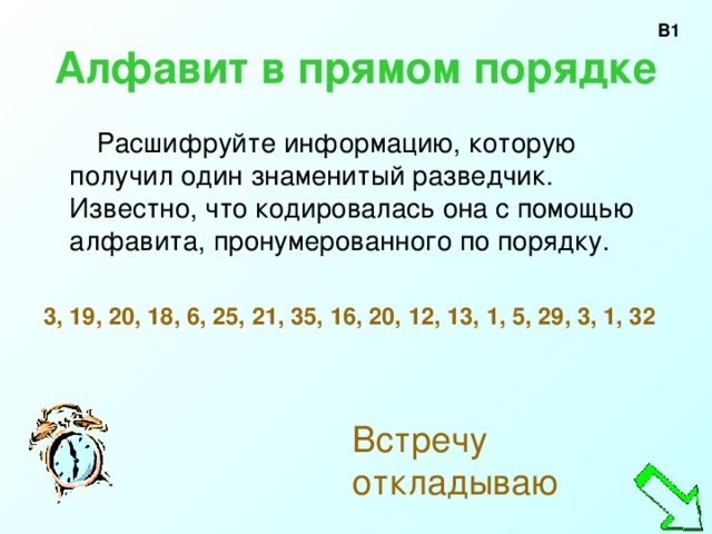 В1 Алфавит в прямом порядке  Расшифруйте информацию, которую получил один знаменитый разведчик. Известно, что кодировалась она с помощью алфавита, пронумерованного по порядку. 3, 19, 20, 18, 6, 25, 21, 35, 16, 20, 12, 13, 1, 5, 29, 3, 1, 32   Встречу откладываю