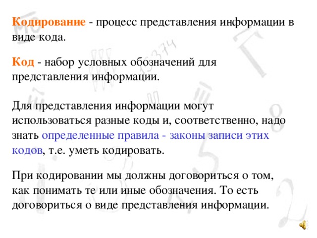 Кодирование - процесс представления информации в виде кода. Код - набор условных обозначений для представления информации. Для представления информации могут использоваться разные коды и, соответственно, надо знать определенные правила - законы записи этих кодов , т.е. уметь кодировать. При кодировании мы должны договориться о том, как понимать те или иные обозначения. То есть договориться о виде представления информации.