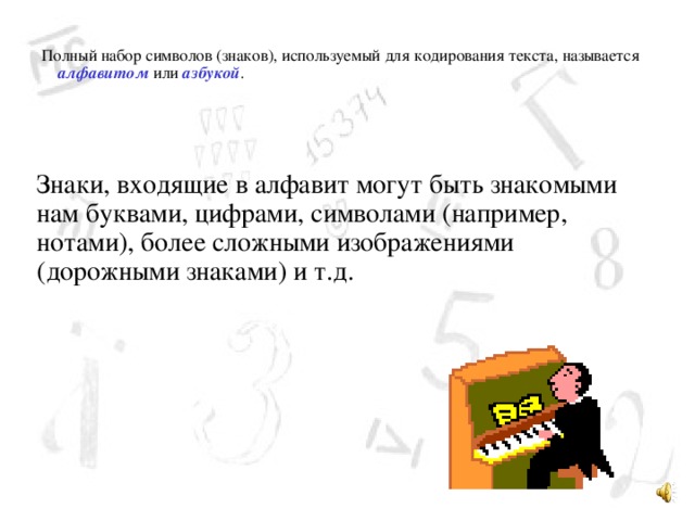 Полный набор символов (знаков), используемый для кодирования текста, называется алфавитом или азбукой . Знаки, входящие в алфавит могут быть знакомыми нам буквами, цифрами, символами (например, нотами), более сложными изображениями (дорожными знаками) и т.д.