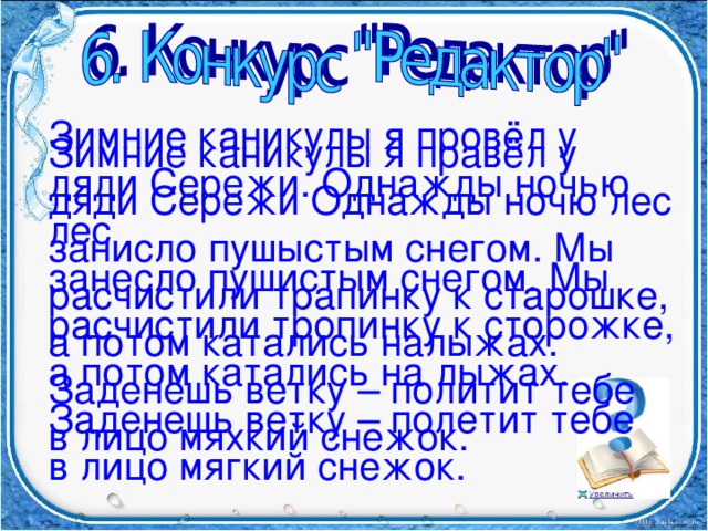 Зимние каникулы я провёл у дяди Сережи. Однажды ночью лес занесло пушистым снегом. Мы расчистили тропинку к сторожке, а потом катались на лыжах. Заденешь ветку – полетит тебе в лицо мягкий снежок. Зимние каникулы я правёл у дяди Сережи Однажды ночю лес занисло пушыстым снегом. Мы расчистили трапинку к старошке, а потом катались налыжах. Заденешь ветку – политит тебе в лицо мяхкий снежок.