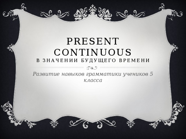 Present Continuous  в значении будущего времени Развитие навыков грамматики учеников 5 класса