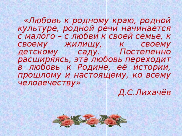 «Любовь к родному краю, родной культуре, родной речи начинается с малого – с любви к своей семье, к своему жилищу, к своему детскому саду. Постепенно расширяясь, эта любовь переходит в любовь к Родине, её истории, прошлому и настоящему, ко всему человечеству» Д.С.Лихачёв