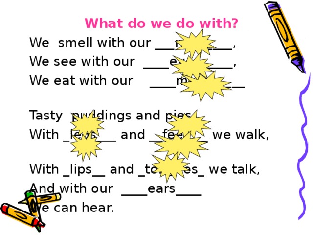 What do we do with? We smell with our ___nose____, We see with our ____eyes_____, We eat with our ____mouth____ Tasty puddings and pies. With _legs___ and __feet___ we walk, With _lips__ and _tongues_ we talk, And with our ____ears____ We can hear.