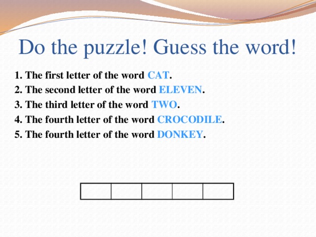 Do the puzzle! Guess the word! 1. The first letter of the word CAT . 2. The second letter of the word ELEVEN . 3. The third letter of the word TWO . 4. The fourth letter of the word CROCODILE . 5. The fourth letter of the word DONKEY .