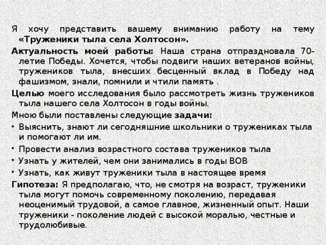 Я хочу представить вашему вниманию работу на тему «Труженики тыла села Холтосон». Актуальность моей работы: Наша страна отпраздновала 70-летие Победы. Хочется, чтобы подвиги наших ветеранов войны, тружеников тыла, внесших бесценный вклад в Победу над фашизмом, знали, помнили и чтили память . Целью моего исследования было рассмотреть жизнь тружеников тыла нашего села Холтосон в годы войны. Мною были поставлены следующие задачи: Выяснить, знают ли сегодняшние школьники о тружениках тыла и помогают ли им. Провести анализ возрастного состава тружеников тыла Узнать у жителей, чем они занимались в годы ВОВ Узнать, как живут труженики тыла в настоящее время Гипотеза: Я предполагаю, что, не смотря на возраст, труженики тыла могут помочь современному поколению, передавая неоценимый трудовой, а самое главное, жизненный опыт. Наши труженики - поколение людей с высокой моралью, честные и трудолюбивые.