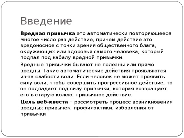 Введение Вредная привычка  это автоматически повторяющееся многое число раз действие, причем действие это вредоносное с точки зрения общественного блага, окружающих или здоровья самого человека, который подпал под кабалу вредной привычки. Вредные привычки бывают не полезны или прямо вредны. Такие автоматические действия проявляются из-за слабости воли. Если человек не может проявить силу воли, чтобы совершить прогрессивное действие, то он подпадает под силу привычки, которая возвращает его в старую колею, привычное действие. Цель веб-квеста – рассмотреть процесс возникновения вредных привычек, профилактики, избавления от привычки