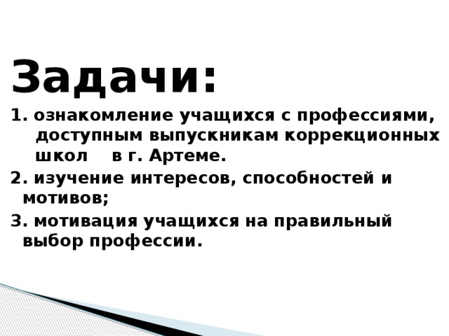 Задачи: 1. ознакомление учащихся с профессиями, доступным выпускникам коррекционных школ в г. Артеме. 2. изучение интересов, способностей и мотивов; 3. мотивация учащихся на правильный выбор профессии.