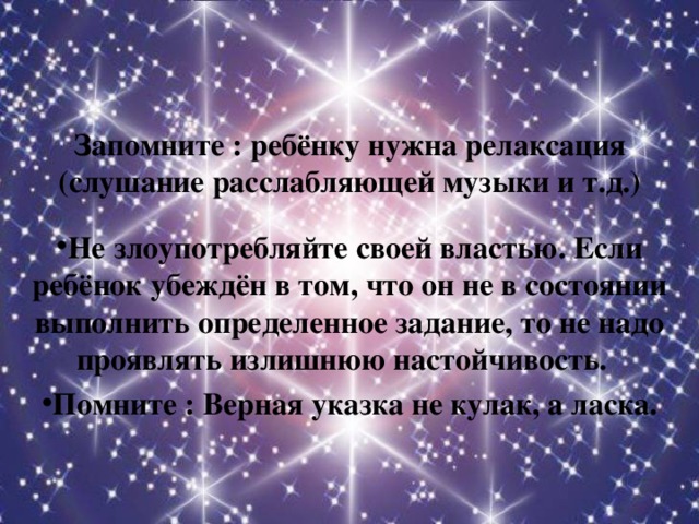 Запомните : ребёнку нужна релаксация (слушание расслабляющей музыки и т.д.)    Не злоупотребляйте своей властью. Если ребёнок убеждён в том, что он не в состоянии выполнить определенное задание, то не надо проявлять излишнюю настойчивость. Помните : Верная указка не кулак, а ласка.