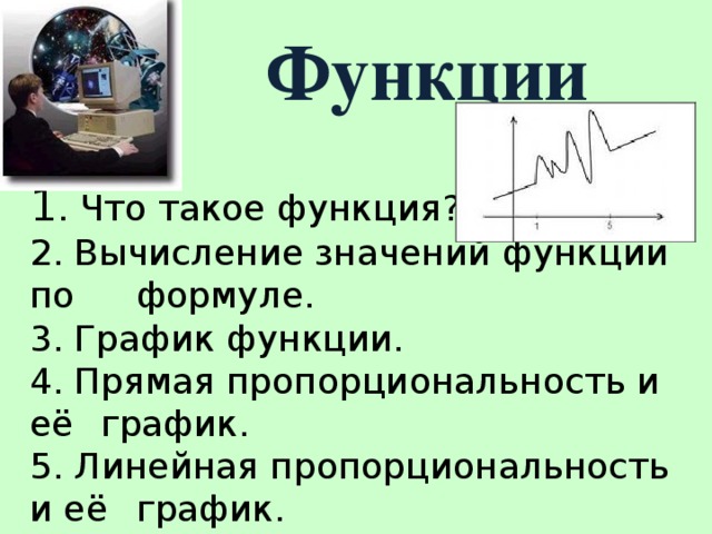 Функции 1 . Что такое функция? 2. Вычисление значений функции по  формуле. 3. График функции. 4. Прямая пропорциональность и её  график. 5. Линейная пропорциональность и её  график.