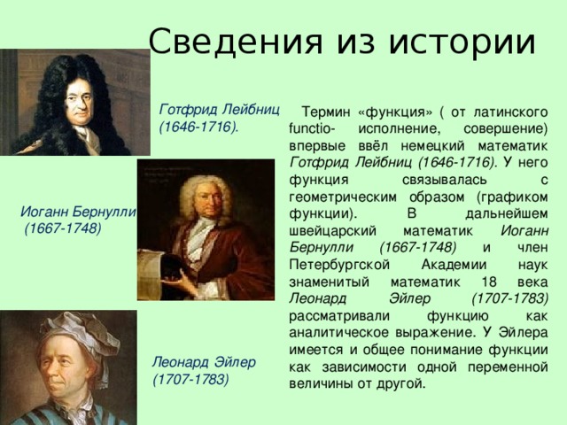 Сведения из истории Готфрид Лейбниц (1646-1716).   Термин «функция» ( от латинского functio- исполнение, совершение) впервые ввёл немецкий математик Готфрид Лейбниц  (1646-1716). У него функция связывалась с геометрическим образом (графиком функции). В дальнейшем швейцарский математик Иоганн Бернулли (1667-1748) и член Петербургской Академии наук знаменитый математик 18 века Леонард Эйлер (1707-1783) рассматривали функцию как аналитическое выражение. У Эйлера имеется и общее понимание функции как зависимости одной переменной величины от другой. Иоганн Бернулли  (1667-1748) Леонард Эйлер (1707-1783)