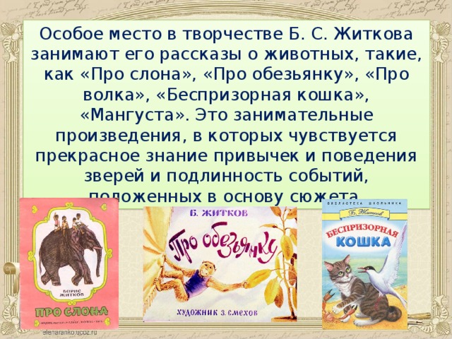 Особое место в творчестве Б. С. Житкова занимают его рассказы о животных, такие, как «Про слона», «Про обезьянку», «Про волка», «Беспризорная кошка», «Мангуста». Это занимательные произведения, в которых чувствуется прекрасное знание привычек и поведения зверей и подлинность событий, положенных в основу сюжета.