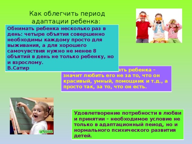 Как облегчить период адаптации ребенка: Обнимать ребенка несколько раз в день: четыре объятия совершенно необходимы каждому просто для выживания, а для хорошего самочувствия нужно не менее 8 объятий в день не только ребенку, но и взрослому. В.Сатир Безусловно принимать ребенка – значит любить его не за то, что он красивый, умный, помощник и т.д., а просто так, за то, что он есть. Удовлетворение потребности в любви и принятии – необходимое условие не только в адаптационный пеиод, но и нормального психического развития детей.