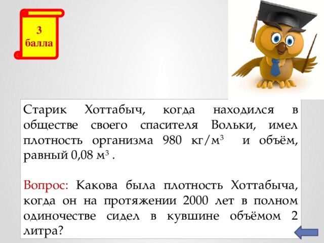 3 балла Старик Хоттабыч, когда находился в обществе своего спасителя Вольки, имел плотность организма 980 кг/м 3 и объём, равный 0,08 м 3 . Вопрос: Какова была плотность Хоттабыча, когда он на протяжении 2000 лет в полном одиночестве сидел в кувшине объёмом 2 литра?