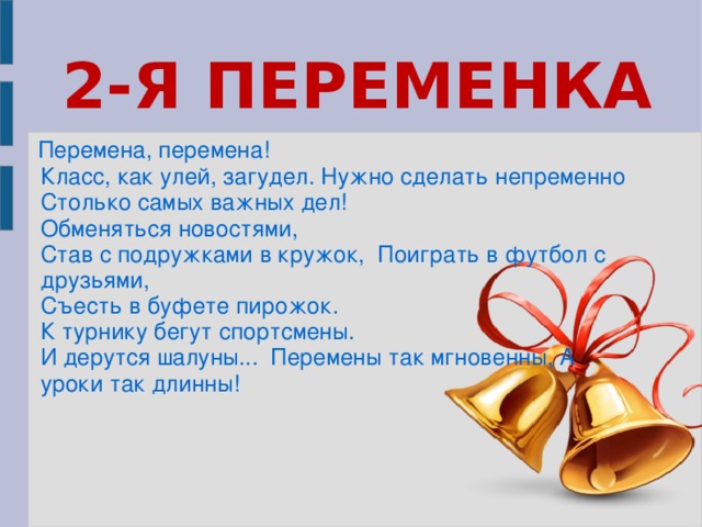 2-Я ПЕРЕМЕНКА Перемена, перемена!   Класс, как улей, загудел. Нужно сделать непременно Столько самых важных дел! Обменяться новостями, Став с подружками в кружок, Поиграть в футбол с друзьями, Съесть в буфете пирожок. К турнику бегут спортсмены. И дерутся шалуны... Перемены так мгновенны, А уроки так длинны!