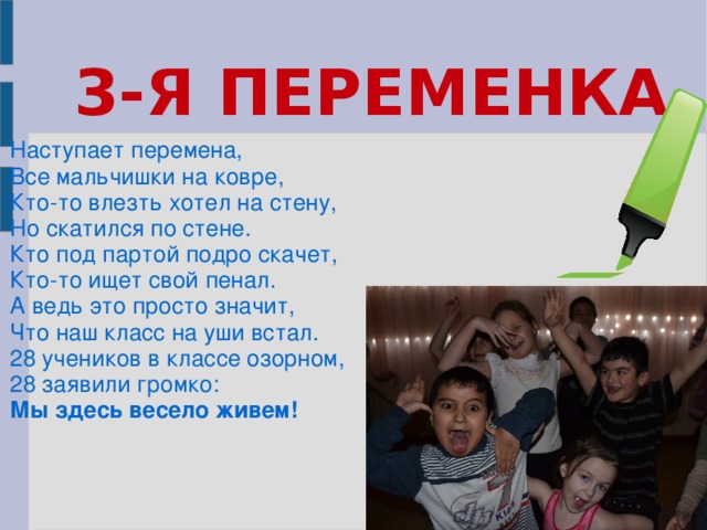 3-Я ПЕРЕМЕНКА  Наступает перемена, Все мальчишки на ковре, Кто-то влезть хотел на стену, Но скатился по стене. Кто под партой подро скачет, Кто-то ищет свой пенал. А ведь это просто значит, Что наш класс на уши встал. 28 учеников в классе озорном, 28 заявили громко: Мы здесь весело живем!