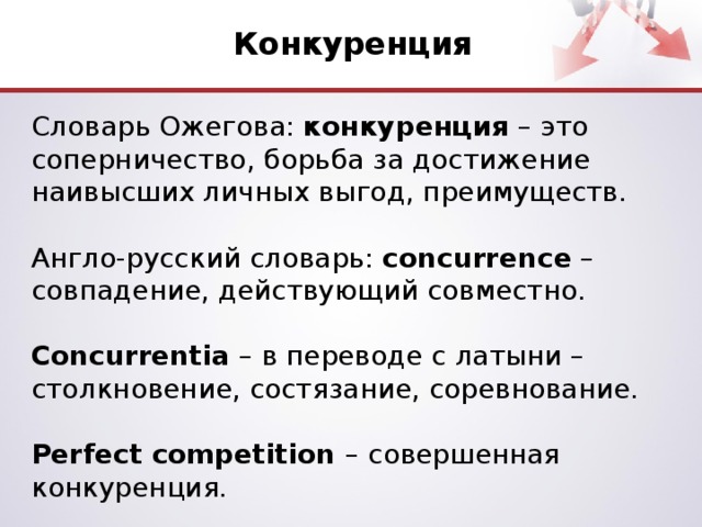 Конкуренция Словарь Ожегова: конкуренция – это соперничество, борьба за достижение наивысших личных выгод, преимуществ. Англо-русский словарь: concurrence – совпадение, действующий совместно.  Concurrentia – в переводе с латыни – столкновение, состязание, соревнование.  Perfect competition – совершенная конкуренция.