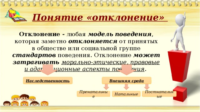 Понятие «отклонение» Отклонение - любая модель  поведения , которая заметно отклоняется от принятых в обществе или социальной группе стандартов поведения. Отклонение может затрагивать морально-этические, правовые и адаптационные аспекты поведения .  Наследственность Внешняя среда Постнатальные Пренатальные Натальные