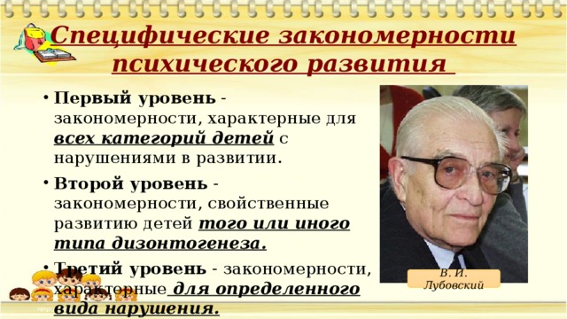 Специфические закономерности психического развития Первый уровень - закономерности, характерные для всех категорий детей с нарушениями в развитии. Второй уровень - закономерности, свойственные развитию детей того или иного типа дизонтогенеза. Третий уровень - закономерности, характерные для определенного вида нарушения. В. И. Лубовский