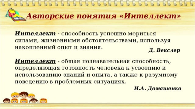 Авторские понятия «Интеллект» Интеллект - способность успешно мериться силами, жизненными обстоятельствами, используя накопленный опыт и знания. Д. Векслер Интеллект - общая познавательная способность, определяющая готовность человека к усвоению и использованию знаний и опыта, а также к разумному поведению в проблемных ситуациях. И.А. Домашенко