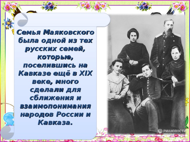 Семья Маяковского была одной из тех русских семей, которые, поселившись на Кавказе ещё в XIX веке, много сделали для сближения и взаимопонимания народов России и Кавказа.