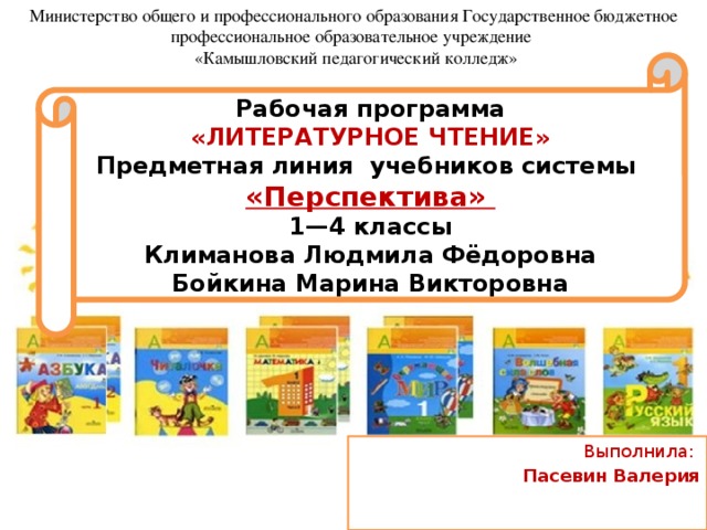 Министерство общего и профессионального образования Государственное бюджетное профессиональное образовательное учреждение  «Камышловский педагогический колледж» Рабочая программа « ЛИТЕРАТУРНОЕ ЧТЕНИЕ» Предметная линия учебников системы «Перспектива» 1—4 классы Климанова Людмила Фёдоровна Бойкина Марина Викторовна Выполнила: Пасевин Валерия