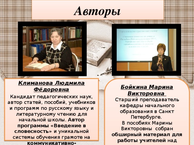 Авторы Бойкина Марина Викторовна Климанова Людмила Фёдоровна Старший преподаватель кафедры начального образования в Санкт Петербурге.  В пособиях Марины Викторовны собран обширный материал для работы учителей над раскрытием темы новых жанров в литературе .   Кандидат педагогических наук, автор статей, пособий, учебников и программ по русскому языку и литературному чтению для начальной школы. Автор программы «Введение в словесность» и уникальной системы обучения грамоте на коммуникативно-познавательной основе .