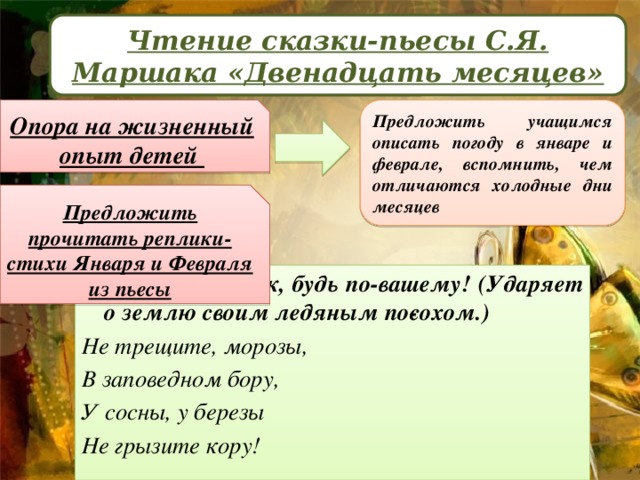 Чтение сказки-пьесы С.Я. Маршака «Двенадцать месяцев» Опора на жизненный опыт детей Предложить учащимся описать погоду в январе и феврале, вспомнить, чем отличаются холодные дни месяцев Предложить прочитать реплики-стихи Января и Февраля из пьесы Январ ь: Если так, будь по-вашему! (Ударяет о землю своим ледяным по­сохом.) Не трещите, морозы, В заповедном бору, У сосны, у березы Не грызите кору!