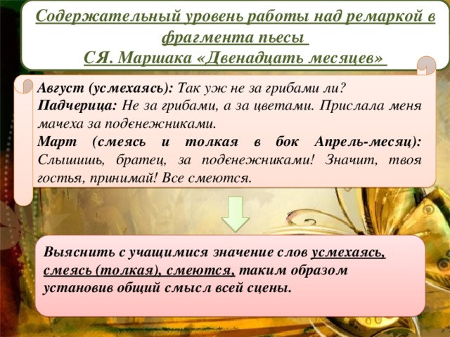 Содержательный уровень работы над ремаркой в фрагмента пьесы СЯ. Маршака «Двенадцать месяцев»   Август (усмехаясь): Так уж не за грибами ли? Падчерица: Не за грибами, а за цветами. Прислала меня мачеха за под­снежниками. Март (смеясь и толкая в бок Апрель-месяц): Слышишь, братец, за под­снежниками! Значит, твоя гостья, принимай! Все смеются. Выяснить с учащимися значение слов  усмехаясь, смеясь (толкая), смеются,  таким образом установив общий смысл всей сцены.