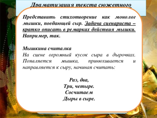 Драматизация текста сюжетного стихотворения   Представить стихотворение как монолог мышки, поедающей сыр. Задача сценариста – кратко описать в ремарках действия мышки. Например, так.   Мышкина считалка На сцене огромный кусок сыра в дырочках. Появляется мышка, принюхивается и направляется к сыру, начиная считать:   Раз, два, Три, четыре. Сосчитаем Дыры в сыре.   Раз, два, Три, четыре. Сосчитаем Дыры в сыре. Если в сыре Много дыр, Значит, Вкусным будет сыр. Если в нем Одна дыра, Значит, вкусным Был Вчера. (В. Левин. “Мышкина считалка”) Текст нельзя изменять, оставив только реплики персонажей. Распределить текст между актерами и решить, что в момент произнесения текста будет происходить на сцене.