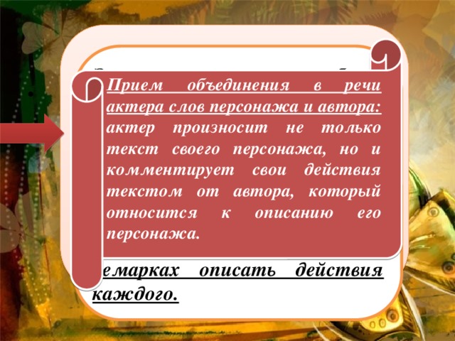 Еж фонарик не включил Из лесной гнилушки И на елку наскочил Ночью на опушке. – Извини, – Промолвил еж. Еле сдерживая дрожь. – Извини и ты, сосед, – Елка скрипнула в ответ. – Как твои иголки? – Еж спросил у елки. – Все целы. (В. Орлов. «Ночная встреча») Прием объединения в речи актера слов персонажа и автора: актер произносит не только текст своего персонажа, но и комментирует свои действия текстом от автора, который относится к описанию его персонажа.   Это стихотворение более сложное по форме: повествование и диалог персонажей. Задача сценариста – представив происходящее на сцене, обозначить реплики участников и кратко в ремарках описать действия каждого.