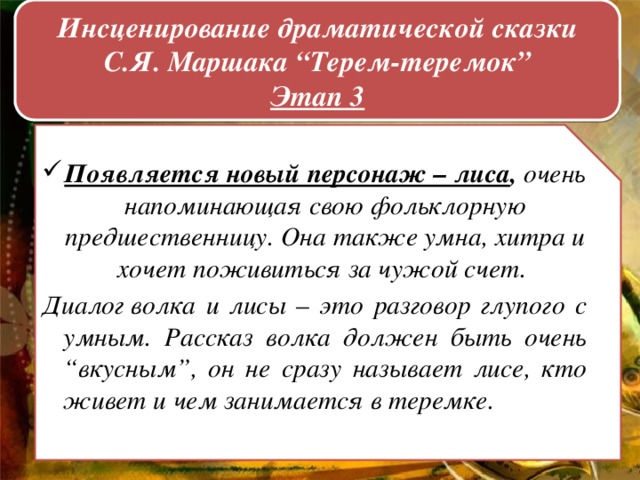 Инсценирование драматической сказки С.Я. Маршака “Терем-теремок”  Этап 3    Появляется новый персонаж – лиса ,  очень напоминающая свою фольклорную предшественницу. Она также умна, хитра и хочет поживиться за чужой счет.  Диалог волка и лисы – это разговор глупого с умным. Рассказ волка должен быть очень “вкусным”, он не сразу называет лисе, кто живет и чем занимается в теремке.