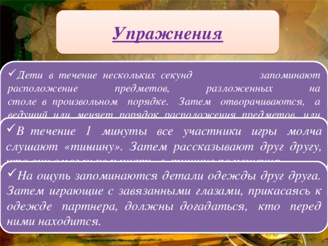 Упражнения Дети  в  течение  нескольких  секунд запоминают расположение предметов, разложенных на столе  в  произвольном порядке. Затем отворачиваются, а ведущий или меняет порядок расположения предметов, или убирает со стола 1-2 предмета. Играющие  долж­ны  восстановить исходное положение. В  течение 1 минуты все участники игры молча слушают «ти­шину». Затем рассказывают друг другу, что они смогли услышать  в  тишине помещения.  