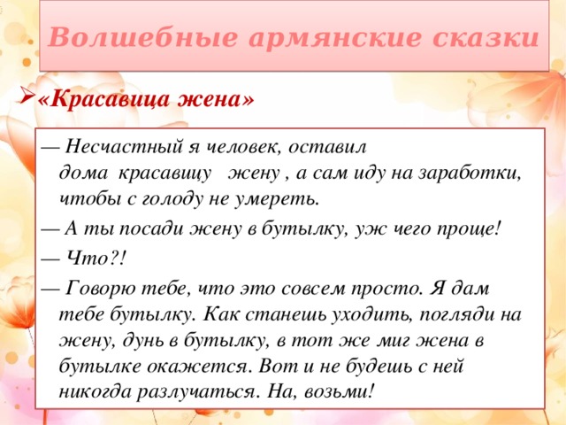 Волшебные армянские сказки «Красавица жена» — Несчастный я человек, оставил дома  красавицу   жену , а сам иду на заработки, чтобы с голоду не умереть. — А ты посади жену в бутылку, уж чего проще! — Что?! — Говорю тебе, что это совсем просто. Я дам тебе бутылку. Как станешь уходить, погляди на жену, дунь в бутылку, в тот же миг жена в бутылке окажется. Вот и не будешь с ней никогда разлучаться. На, возьми!