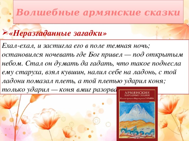 Волшебные армянские сказки «Неразгаданные загадки» Ехал-ехал, и застигла его в поле темная ночь; остановился ночевать где Бог привел — под открытым небом. Стал он думать да гадать, что такое поднесла ему старуха, взял кувшин, налил себе на ладонь, с той ладони помазал плеть, а той плетью ударил коня; только ударил — коня вмиг разорвало! 