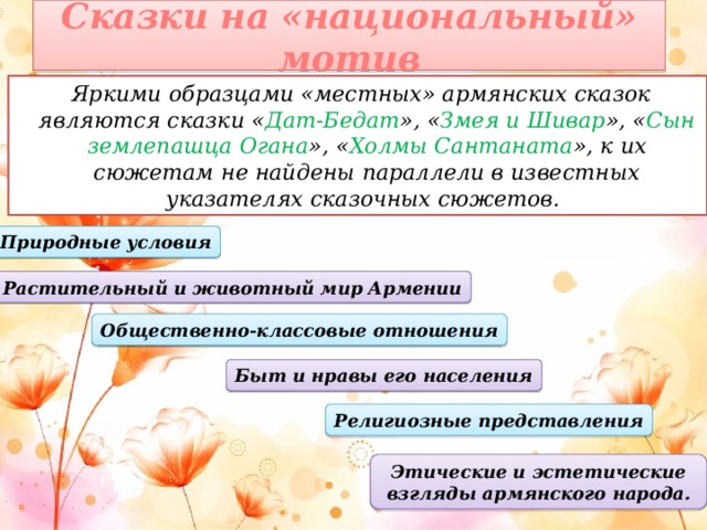 Сказки на «национальный» мотив   Яркими образцами «местных» армянских сказок являются сказки « Дат-Бедат », « Змея и Шивар », « Сын землепашца Огана », « Холмы Сантаната », к их сюжетам не найдены параллели в известных указателях сказочных сюжетов. Природные условия Растительный и животный мир Армении Общественно-классовые отношения Быт и нравы его населения Религиозные представления Этические и эстетические взгляды армянского народа.