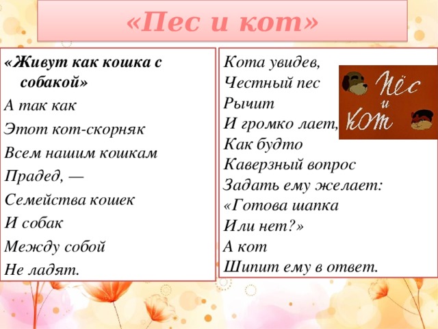 «Пес и кот» Кота увидев, Честный пес «Живут как кошка с собакой» Рычит А так как И громко лает, Этот кот-скорняк Как будто Всем нашим кошкам Каверзный вопрос Прадед, — Задать ему желает: Семейства кошек И собак «Готова шапка Между собой Или нет?» Не ладят. А кот Шипит ему в ответ.