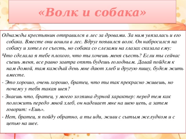 «Волк и собака» Однажды крестьянин отправился в лес за дровами. За ним увязалась и его собака. Вместе они вошли в лес. Вдруг появился волк. Он набросился на собаку и хотел ее съесть, но собака со слезами на глазах сказала ему: Что сделала я тебе плохого, что ты хочешь меня съесть? Если ты сейчас съешь меня, все равно завтра опять будешь голодным. Давай пойдем к нам домой, там каждый день мне дают хлеб и другую пищу, будем жить вместе. - Это хорошо, очень хорошо, братец, что ты так прекрасно живешь, но почему у тебя такая шея? - Знаешь что, братец, у моего хозяина дурной характер: перед тем как положить передо мной хлеб, он надевает мне на шею цепь, а затем говорит: «Ешь». - Нет, братец, я пойду обратно, а ты иди, живи с сытым желудком и с цепью на шее.