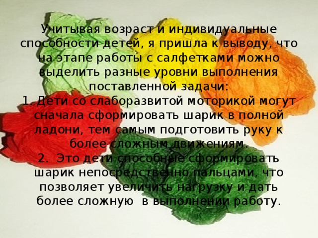 Учитывая возраст и индивидуальные способности детей, я пришла к выводу, что на этапе работы с салфетками можно выделить разные уровни выполнения поставленной задачи:  1. Дети со слаборазвитой моторикой могут сначала сформировать шарик в полной ладони, тем самым подготовить руку к более сложным движениям.  2. Это дети способные сформировать шарик непосредственно пальцами, что позволяет увеличить нагрузку и дать более сложную в выполнении работу.