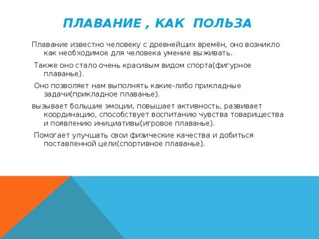 Плавание , как польза Плавание известно человеку с древнейших времён, оно возникло как необходимое для человека умение выживать.  Также оно стало очень красивым видом спорта(фигурное плаванье).  Оно позволяет нам выполнять какие-либо прикладные задачи(прикладное плаванье). вызывает большие эмоции, повышает активность, развивает координацию, способствует воспитанию чувства товарищества и появлению инициативы(игровое плаванье).  Помогает улучшать свои физические качества и добиться поставленной цели(спортивное плаванье).