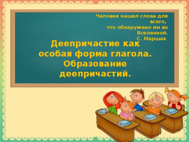 Человек нашел слова для всего, что обнаружено им во Вселенной. С. Маршак Деепричастие как особая форма глагола. Образование деепричастий.