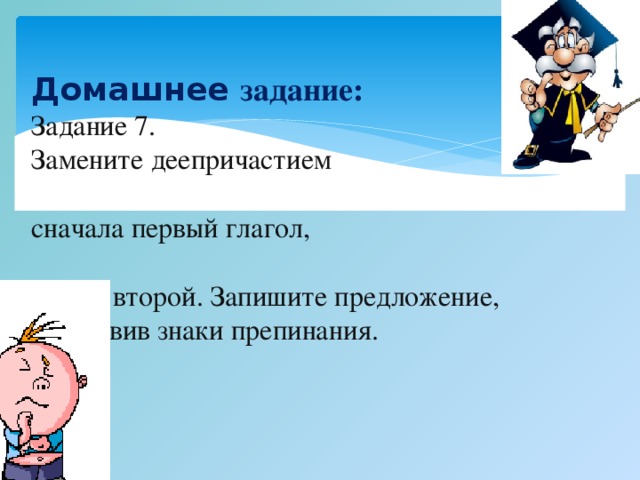 Домашнее задание: Задание 7. Замените деепричастием сначала первый глагол, потом второй. Запишите предложение, расставив знаки препинания. Белочка распушила хвост и прыгала по веткам.  Снег падал на землю и покрывал её п пушистым ковром.  Фонарь мигал и тускло освещал  улицу.    Вып лните упражнение 2.3 стр. 175