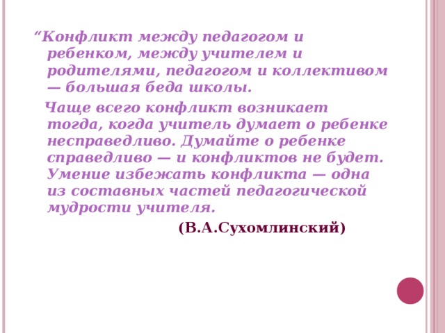 “ Конфликт между педагогом и ребенком, между учителем и родителями, педагогом и коллективом — большая беда школы.  Чаще всего конфликт возникает тогда, когда учитель думает о ребенке несправедливо. Думайте о ребенке справедливо — и конфликтов не будет. Умение избежать конфликта — одна из составных частей педагогической мудрости учителя.  (В.А.Сухомлинский)